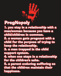 PREGNOPOLY 1. YOU STAY IN A RELATIONSHIP WITH A MAN/WOMAN BECAUSE YOU HAVE A CHILD/CHILDREN IN COMMON. 2. A WOMAN GETS PREGNANT WITH A CHILD FOR THE PURPOSE OF TRYING TO KEEP THE RELATIONSHIP. 3. A MAN TRAPPED IN THE CHILD SUPPORT, SYSTEM. 4. WHEN ONE STAYS IN A RELATIONSHIP FOR THE CHILDREN'S SAKE. 5. A PARENT ENDURING SUFFERING SO THAT THE CHILDREN MAINTAIN THEIR HAPPINESS. logo