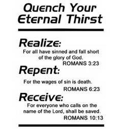 QUENCH YOUR ETERNAL THIRST, REALIZE: FOR ALL HAVE SINNED AND FALL SHORT OF THE GLORY OF GOD. ROMANS 3:23, REPENT: FOR THE WAGES OF SIN IS DEATH. ROMANS 6:23, RECEIVE: FOR EVERYONE WHO CALLS ON THE NAME OF THE LORD, SHALL BE SAVED. ROMANS 10:13 logo