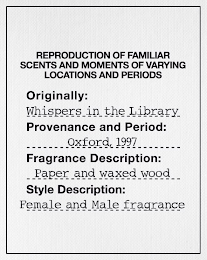REPRODUCTION OF FAMILIAR SCENTS AND MOMENTS OF VARYING LOCATIONS AND PERIODS ORIGINALLY: WHISPERS IN THE LIBRARY PROVENANCE AND PERIOD: OXFORD, 1997 FRAGRANCE DESCRIPTION: PAPER AND WAXED WOOD STYLE DESCRIPTION: FEMALE AND MALE FRAGRANCE logo
