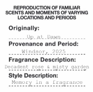 REPRODUCTION OF FAMILIAR SCENTS AND MOMENTS OF VARYING LOCATIONS AND PERIODS ORIGINALLY: PROVENANCE AND PERIOD: FRAGRANCE DESCRIPTION: DECADENT ROSE & MISTY GARDEN STYLE DESCRIPTION: MEMORY IN A FRAGRANCE UP_AT_DAWN WINDSOR, 2025 logo