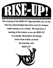 RISE-UP THE WEARING OF THE RISE-UP LOGO IDENTIFIES YOU, AS ONE WHO HAS ACKNOWLEDGED THAT THERE MUST BE CHANGES MADE AMONG US AS A WHOLE. WE MUST HAVE MEETING OF THE MINDS, SO WE CAN RISE-UP AS A PEOPLE. REMEMBER, ALL CHANGE STARTS WITHIN, SO HEED THE WARNING AND RISE-UP! RISEUP logo