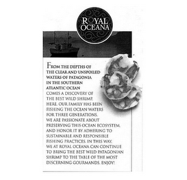 ROYAL OCEANA FROM THE DEPTHS OF THE CLEAR AND UNSPOILED WATERS OF PATAGONIA IN THE SOUTHERN ATLANTIC OCEAN COMES A DISCOVERY OF THE BEST WILD SHRIMP. HERE. OUR FAMILY HAS BEEN FISHING THE OCEAN WATERS FOR THREE GENERATIONS. WE ARE PASSIONATE ABOUT PRESERVING THIS OCEAN ECOSYSTEM, AND HONOR IT BY ADHERING TO SUSTAINABLE AND RESPONSIBLE FISHING PRACTICES. IN THIS WAY, WE AT ROYAL OCEANA CAN CONTINUE TO BRING THE BEST WILD PATAGONIAN SHRIMP TO THE TABLE OF THE MOST DISCERNING GOURMANDS. ENJOY! logo