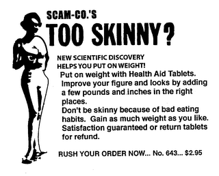 SCAM-CO.'S TOO SKINNY? NEW SCIENTIFIC DISCOVERY HELPS YOU PUT ON WEIGHT! PUT ON WEIGHT WITH HEALTH AID TABLETS. IMPROVE YOUR FIGURE AND LOOKS BY ADDING A FEW POUNDS AND INCES IN THE RIGHT PLACES. DON'T BE SKINNY BECAUSE OF BAD EATING HABITS. GAIN AS MUCH WEIGHT AS YOU LIKE. SATISFACTION GUARANTEED OR RETURN TABLETS FOR REFUND. RUSH YOUR ORDER NOW... NO. 643... $2.95 logo