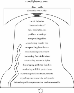 SPOTLIGHTVOTE.COM SILENCE IS COMPLICITYRACIAL INJUSTICE "ALTERNATIVE FACTS" FALSE EQUIVALENCIES PARKLAND SHOOTINGS ANTAGONIZING ALLIES ABANDONING PUERTO RICO WEAPONIZING HEALTHCARE COMPROMISING DEMOCRACY EMBRACING FASCIST DICTATORS THREATENING WOMEN'S RIGHTS DISPARAGING GOLD STAR FAMILIES RESCINDING WILDLIFE PROTECTIONS SEPARATING CHILDREN FROM PARENTS REPEALING ENVIRONMENTAL SAFEGUARDS DEFENDING WHITE SUPREMACISTS IN CHARLOTTESVILLE logo
