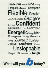 TENACIOUS FIERCE KIND GIVING ENERGETIC STRONG UNSTOPPABLE FLEXIBLE POSITIVE YOU UNBEATABLE ENGAGED LOVING CONFIDENT SUCCESSFUL YOU COMMITTED ENERGETIC TOUGH KIND COURAGEOUS STRONG GENEROUS GIVING LOVING CONFIDENT DECISIVE ENCOURAGING UNIQUE UNSTOPPLE UNIQUE TENACIOUS TOUGH WHAT WILL YOU B TODAY? logo