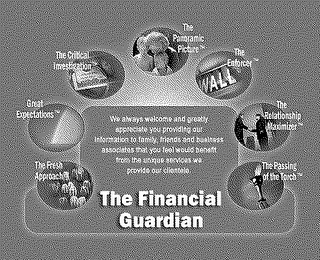 THE FINANCIAL GUARDIAN THE FRESH APPROACH GREAT EXPECTATIONS THE CRITICAL INVESTIGATION THE PANORAMIC PICTURE THE ENFORCER THE RELATIONSHIP MAXIMIZER THE PASSING OF THE TORCH WE ALWAYS WELCOME AND GREATLY APPRECIATE YOU PROVIDING OUR INFORMATION TO FAMILY, FRIENDS, BUSINESS ASSOCIATES THAT YOU FEEL WOULD BENEFIT FROM THE UNIQUE SERVICES WE PROVIDE OUR CLIENTELE. logo