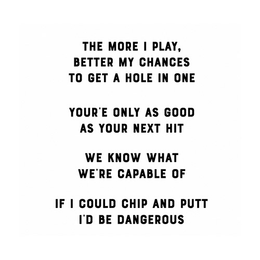 THE MORE I PLAY, BETTER MY CHANCES TO GET A HOLE IN ONE YOUR'E ONLY AS GOOD AS YOUR NEXT HIT WE KNOW WHAT WE'RE CAPABLE OF IF I COULD CHIP AND PUTT I'D BE DANGEROUS