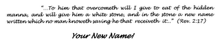 "...TO HIM THAT OVERCOMETH WILL I GIVE TO EAT OF THE HIDDEN MANNA, AND WILL GIVE HIM A WHITE STONE, AND IN THE STONE A NEW NAME WRITTEN WHICH NO MAN KNOWETH SAVING HE THAT RECEIVETH IT..." (REV. 2:17) YOUR NEW NAME! logo