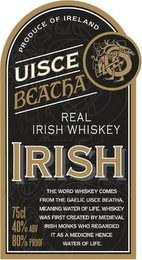 UISCE BEATHA REAL IRISH WHISKEY UISCE BEATHA REAL IRISH WHISKEY PRODUCE OF IRELAND IRISH THE WORD WHISKEY COMES FROM THE GAELIC BEATHA, MEANING WATER OF LIFE. WHISKEY WAS FIRST CREATED BY MEDIEVAL IRISH MONKS WHO REGARDED IT AS A MEDICINE HENCE WATER OF LIFE. 75CL 40% ABV 80% PROOF logo