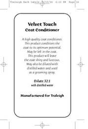 VELVET TOUCH COAT CONDITIONER A HIGH QUALITY COAT CONDITIONER. THIS PRODUCT CONDITIONS THE COAT TO ITS OPTIMUM POTENTIAL. MAY BE LEFT IN THE COAT. THIS PRODUCT WILL LEAVE THE COAT SHINY AND LUSTROUS. MAY ALSO BE DILUTED WITH DISTILLED WATER AND USED AS A GROOMING SPRAY. DILUTE 32:1 MANUFACTURED FOR TRALEIGH logo