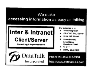WE MAKE ACCESSING INFORMATION AS EASY AS TALKING INTER & INTRANET CLIENT/SERVER CONSULTING & IMPLEMENTATION T DATA TALK INCORPORATED OUR EXPERTISE IS IN: WEB INTEGRATION ORACLE; SQL-SERVER UNIX; NT; NOVELL POWERBUILDER; LOTUSNOTES; DEVELOPER 2000 C; C++ HTML; JAVA; CGI PHONE#: (415) 842-9960 HTTP://WWW.DATATALK-CA.COM logo