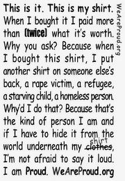 WEAREPROUD.ORG THIS IS IT. THIS IS MY SHIRT. WHEN I BOUGHT IT I PAID MORE THAN TWICE WHAT IT'S WORTH. WHY YOU ASK? BECAUSE WHEN I BOUGHT THIS SHIRT, I PUT ANONTHER SHIRT ON SOMEONE ELSE'S BACK, A RAPE VICTIM, A REFUGEE, A STARVING CHILD, A HOMELESS PERSON. WHY'D I DO THAT? BECAUSE THAT'S THE KIND OF PERSON I AM AND IF I HAVE TO HIDE IT FROM THE WORLD UNDERNEATH MY SHIRT, I'M NOT AFRAID TO SAY IT LOUD. I AM PROUD. WEAREPROUD.ORG logo