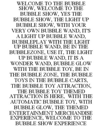 WELCOME TO THE BUBBLE SHOW, WELCOME TO THE BUBBLE SHOW, YES THE BUBBLE SHOW, THE LIGHT UP BUBBLE SHOW, WITH YOUR VERY OWN BUBBLE WAND, IT'S A LIGHT UP BUBBLE WAND, BUBBLEPLAY WITH THE LIGHT UP BUBBLE WAND, BE IN THE BUBBLEZONE, USE IT, THE LIGHT UP BUBBLE WAND, IT IS A WONDER WAND, BUBBLE GLOW WITH THE BUBBLE TOY, BE IN THE BUBBLE ZONE, THE BUBBLE TOYS IN THE BUBBLE CARTS, THE BUBBLE TOY ATTRACTION, THE BUBBLE TOY THEMED ATTRACTION IS HERE, WITH THE AUTOMATIC BUBBLE TOY, WITH BUBBLE GLOW, THE THEMED ENTERTAINMENT MERCHANDISE EXPERIENCE, WELCOME TO THE BUBBLE SHOW EXPERIENCE logo