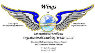 WINGS OF INNOVATION & RESILIENCE ORGANIZATIONAL CONSULTING (WIROC), LLC "LET US HELP YOU DEVELOP YOUR WINGS OF RESILIENCE" "A RESILIENT PEOPLE, ORGANIZATION, & FUTURE" RISE ABOVE CHALLENGES, TRAUMA, CRISIS, OR DISASTER WITH INNOVATIVE & RESILIENT SOLUTIONS WIROCS IF YOU ROCK! WIROCS THE WORLD! logo